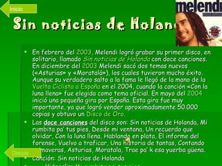 Sin noticias de Holanda! En febrero del  2003 , Melendi logró grabar su primer disco, en solitario, llamado  Sin noticias de Holanda  con doce canciones. En diciembre del  2003  Melendi sacó dos temas nuevos («Asturias» y «Moratalá»), los cuales tuvieron mucho éxito. Aunque su verdadero salto a la fama le llegó de la mano de la  Vuelta Ciclista a España  en el 2004, cuando la canción «Con la luna llena» fue elegida como tema oficial. En mayo del  2004  inició una pequeña gira por España. Esta gira fue muy importante, ya que logró vender aproximadamente 50.000 copias y obtuvo un  Disco de Oro . Las  doce canciones  del disco son: Sin noticias de Holanda, Mi rumbita pa’ tus pies, Desde mi ventana, Un recuerdo que olvidar, Con la luna llena, Hablando en plata, El informe del forense, Vuelvo a traficar, Una historia de tantas, Contando primaveras, Asturias, Moratala, Trae pa’ k esa yuerba güena. Canción: Sin noticias de Holanda Videoclip:  Mi rumbita  pa ’ tus pies Discos Inicio 