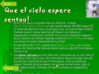 Que el cielo espere sentao! En el  2005  sacó su segundo disco en solitario, titulado  Que El Cielo Espere  Sentao , el cual vendió más de 200.000 copias. En el mismo año Melendi tuvo a su primera hija, a la cual la llamó Carlota. También lanzó 3 temas inéditos («El Nano», «La Dama y el Vagabundo» y «Carlota») y un DVD, en el cual se muestran imágenes de un concierto en Oviedo. Además recibió el  premio Ondas  a la mejor canción por el tema «Caminando Por La Vida». En noviembre del  2005 , recibió siete  Discos de Platino , por los dos discos.  Sin Noticias De Holanda  recibió cuatro y  Qué El Cielo Espere Sentao  tres. Las  quince canciones  de este disco son: Caminando por la vida, Billy el pistolero, Como dijo el rey, Con tanto héroe, Novia a la fuga, Con sólo una sonrisa, Hasta que la muerte nos separe, Como se bailan los tangos, Cuestión de prioridades, Con tu amor es suficiente, Que el cielo espere sentao, Cannabis, El nano,  La dama y el vagabundo y Carlota. Canción: Con sólo una sonrisa. Videoclip:  Caminando por la vida Discos Inicio 