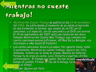 Mientras no cueste trabajo! Mientras No Cueste Trabajo  se publicó el día  13 de noviembre  del  2006 . Se edita desde el momento de su salida al mercado en dos formatos: el normal, que consta de un CD con 12 canciones, y el especial, con 16 canciones y un DVD con extras. El 29 de septiembre del 2007 salió una reedición del disco llamada  Mientras No Cueste Más Trabajo , que contaba con cuatro canciones nuevas («Firmes», «El Rey De La Baraja», «La Aceituna» y «Me Gusta El Fútbol»).  Las veinte canciones: Kisiera yo saber, Por amarte tanto, Calle la pantomima, Mientras no cueste trabajo, Quiero ser feliz, Andadas, Volante pa’ la falda mi gitana, Mesías de Vallecas, Porque tu no eres un coche, Loco, Echarte a suertes, Arriba extremoduro,  El tiempo que gasto, De bar en peor, Zoociedad, Gangs of London, Firmes, El rey de la baraja, La aceituna, Me gusta el fútbol. Canción: Quiero ser feliz Videoclip:  Kisiera  yo saber Discos Inicio 
