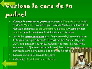 Curiosa la cara de tu padre! Curiosa la cara de tu padre  es el cuarto  álbum de estudio  del cantante  Melendi , producido por José de Castro. Fue lanzado al mercado el martes  16 de septiembre  de  2008 , y como primer  sencillo  tiene la canción «Un violinista en tu tejado». Las de las  trece canciones  son: Como una vela, Un violinista en tu tejado, Un tipo diferente, Piratas del bar Caribe, Déjame vivir,  Mis alas son tus hojas, Maldita vida loca,  En ocasiones veo muertos, Qué más puede salir mal, Las cosas del amor, Curiosa la cara de tu padre, Los premios Pinocho, Mi mozuca. Canción: Curiosa la cara de tu padre Video clip:  Un violinista en tu tejado Discos Inicio 