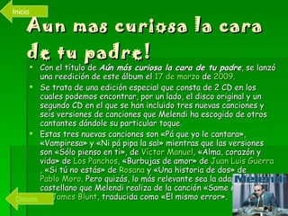 Aun mas curiosa la cara de tu padre! Con el título de  Aún más curiosa la cara de tu padre , se lanzó una reedición de este álbum el  17 de marzo  de  2009 . Se trata de una edición especial que consta de 2 CD en los cuales podemos encontrar, por un lado, el disco original y un segundo CD en el que se han incluido tres nuevas canciones y seis versiones de canciones que Melendi ha escogido de otros cantantes dándole su particular toque. Estas tres nuevas canciones son «Pá que yo le cantara», «Vampiresa» y «Ni pá pipa la sal» mientras que las versiones son «Sólo pienso en ti», de  Víctor Manuel , «Alma, corazón y vida» de  Los Panchos , «Burbujas de amor» de  Juan  Luis  Guerra , «Si tú no estás» de  Rosana  y «Una historia de dos» de  Pablo Moro . Pero quizás, lo más relevante sea la adaptación al castellano que Melendi realiza de la canción «Same Mistake» de  James  Blunt , traducida como «El mismo error». Discos Inicio 