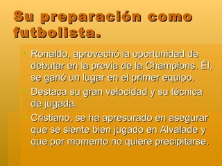 Su preparación como futbolista. Ronaldo, aprovechó la oportunidad de debutar en la previa de la Champions. Él, se ganó un lugar en el primer equipo. Destaca su gran velocidad y su técnica de jugada. Cristiano, se ha apresurado en asegurar que se siente bien jugado en Alvalade y que por momento no quiere precipitarse. 