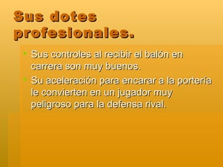 Sus dotes profesionales. Sus controles al recibir el balón en carrera son muy buenos. Su aceleración para encarar a la portería le convierten en un jugador muy peligroso para la defensa rival. 