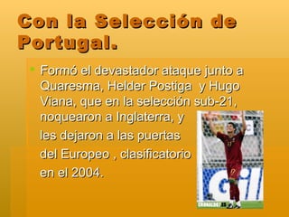 Con la Selección de Portugal. Formó el devastador ataque junto a Quaresma, Helder Postiga  y Hugo Viana, que en la selección sub-21, noquearon a Inglaterra, y les dejaron a las puertas del Europeo , clasificatorio en el 2004. 