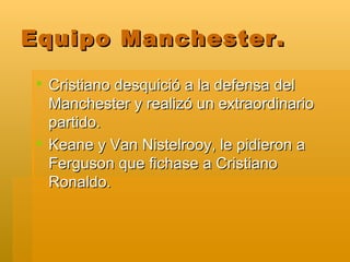 Equipo Manchester. Cristiano desquició a la defensa del Manchester y realizó un extraordinario partido. Keane y Van Nistelrooy, le pidieron a Ferguson que fichase a Cristiano Ronaldo.  