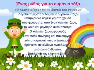 Ένας μύθος για το ουράνιο τόξο…
«Ο καλικάντζαρος και το δοχείο του χρυσού»
Λέγεται πως στο τέλος κάθε ουράνιου τόξου
υπάρχει ένα δοχείο γεμάτο χρυσό
που φρουρείται από έναν καλικάντζαρο,
το κακό και μοχθηρό αυτό πλάσμα.
Ο καλικάντζαρος-φρουρός
είναι πολύ πονηρός και πανούργος,
εάν υποψιαστεί πως ο θησαυρός
βρίσκεται σε κίνδυνο ανακάλυψης
από έναν άνθρωπο,
μπορεί να τον εξαπατήσει …
 