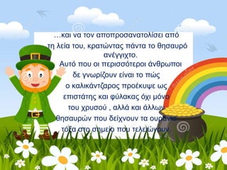 …και να τον αποπροσανατολίσει από
τη λεία του, κρατώντας πάντα το θησαυρό
ανέγγιχτο.
Αυτό που οι περισσότεροι άνθρωποι
δε γνωρίζουν είναι το πώς
ο καλικάντζαρος προέκυψε ως
επιστάτης και φύλακας όχι μόνο
του χρυσού , αλλά και άλλων
θησαυρών που δείχνουν τα ουράνια
τόξα στο σημείο που τελειώνουν.
 