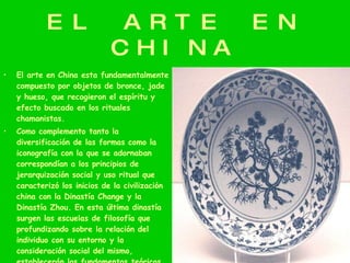 EL ARTE EN CHINA El arte en China esta fundamentalmente compuesto por objetos de bronce, jade y hueso, que recogieron el espíritu y efecto buscado en los rituales chamanistas. Como complemento tanto la diversificación de las formas como la iconografía con la que se adornaban correspondían a los principios de jerarquización social y uso ritual que caracterizó los inicios de la civilización china con la Dinastía Change y la Dinastía Zhou. En esta última dinastía surgen las escuelas de filosofía que profundizando sobre la relación del individuo con su entorno y la consideración social del mismo, establecerán los fundamentos teóricos sobre los que siglos más tarde se influiría la forma china del arte. 