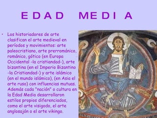 EDAD MEDIA Los historiadores de arte clasifican el arte medieval en períodos y movimientos: arte paleocristiano, arte prerrománico, románico, gótico (en Europa Occidental -la cristiandad-), arte bizantina (en el Imperio Bizantino -la Cristiandad-) y arte islámico (en el mundo islámico), (en Asia el arte ruso) con influencias mutuas. Además cada "nación" o cultura en la Edad Media desarrollaron estilos propios diferenciados, como el arte visigodo, el arte anglosajón o el arte vikingo. 