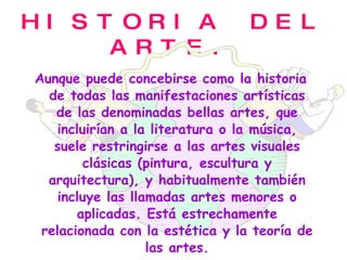 HISTORIA DEL ARTE. Aunque puede concebirse como la historia de todas las manifestaciones artísticas de las denominadas bellas artes, que incluirían a la literatura o la música, suele restringirse a las artes visuales clásicas (pintura, escultura y arquitectura), y habitualmente también incluye las llamadas artes menores o aplicadas. Está estrechamente relacionada con la estética y la teoría de las artes. 