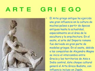 ARTE GRIEGO  El Arte griego antiguo ha ejercido una gran influencia en la cultura de muchos países a partir de épocas antiguas hasta la actualidad, especialmente en el área de la escultura y la arquitectura. En el oeste, el arte del Imperio romano fue derivado en gran parte de modelos griegos. En el oeste, debido a las conquistas de Alejandro Magno se inicio el intercambio entre Grecia y los territorios de Asia e India central, éste choque cultural generó el Arte Greco Budista, con influencia incluso en Japón. 