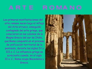 ARTE ROMANO Las primeras manifestaciones del arte romano nacen bajo el influjo del Arte etrusco, enseguida contagiado del arte griego, que conocieron en las colonias de la Magna Grecia del sur de Italia, que Roma conquistó en el proceso de unificación territorial de la península, durante los siglos IV y III a. C. La influencia griega se acrecienta cuando, en el siglo II a. C., Roma ocupa Macedonia y Grecia. 