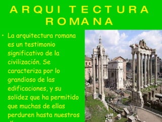 ARQUITECTURA ROMANA La arquitectura romana es un testimonio significativo de la civilización. Se caracteriza por lo grandioso de las edificaciones, y su solidez que ha permitido que muchas de ellas perduren hasta nuestros días. 