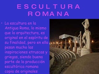 ESCULTURA ROMANA La escultura en la Antigua   Roma, lo mismo que la arquitectura, es original en el espíritu de su finalidad, pero en ella pesan mucho las inspiraciones etruscas y griegas, siendo buena parte de la producción escultórica romana copia de originales griegos. 