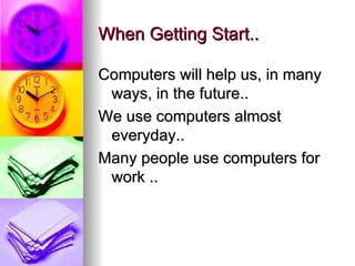 When Getting Start.. Computers will help us, in many ways, in the future.. We use computers almost everyday.. Many people use computers for work ..  