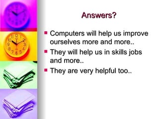 Answers? Computers will help us improve ourselves more and more.. They will help us in skills jobs and more..  They are very helpful too..  