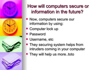 How will computers secure or  information in the future?  Now, computers secure our information by using:  Computer lock up Password  Username, etc  They securing system helps from intruders coming in your computer  They will help us more..toto 