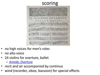 scoring
• no high voices for men’s roles
• no alto voice
• 24 violins for overture, ballet
– Armide, Overture
• recit and air accompanied by continuo
• wind (recorder, oboe, bassoon) for special effects
 
