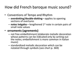 How did French baroque music sound?
• Conventions of Tempo and Rhythm
– overdotting/double-dotting—applies to opening
sections of overtures
– notes inégales—lengthened 1st note in certain pairs of
small note values
• ornaments (agrements)
– not free embellishment (elaborate melodic decoration
whose patterns can be indicated only by writing out
the notes; embellishment is more common in Italian
music)
– standardized melodic decoration which can be
notated through symbols (see chart p. 369)
 