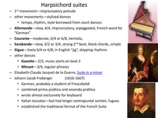 – 1st movement—improvisatory prelude
– other movements—stylized dances
• tempo, rhythm, style borrowed from court dances
– Allemande—slow, 4/4, improvisatory, arpeggiated, French word for
“German”
– Courante—moderate, 6/4 or 6/8, hemiola,
– Sarabande—slow, 3/2 or 3/4, strong 2nd beat, block chords, simple
– Gigue—lively 6/4 or 6/8, in English “jig”, skipping rhythms
– other dances
• Gavotte—2/2, music starts on beat 2
• Minuet—3/4, regular phrases
– Elisabeth-Claude Jacquet de la Guerre, Suite in a minor
– Johann Jacob Froberger (1616-1667)
• German, probably a student of Frescobaldi
• combined prima prattica and seconda prattica
• wrote almost exclusively for keyboard
• Italian toccatas—but had longer contrapuntal section, fugues
• established the traditional format of the French Suite
Harpsichord suites
 
