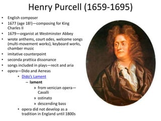 Henry Purcell (1659-1695)
• English composer
• 1677 (age 18!)—composing for King
Charles II
• 1679—organist at Westminster Abbey
• wrote anthems, court odes, welcome songs
(multi-movement works), keyboard works,
chamber music
• imitative counterpoint
• seconda prattica dissonance
• songs included in plays—recit and aria
• opera—Dido and Aeneas
• Dido’s Lament
– lament
» from venician opera—
Cavalli
» ostinato
» descending bass
• opera did not develop as a
tradition in England until 1800s
 