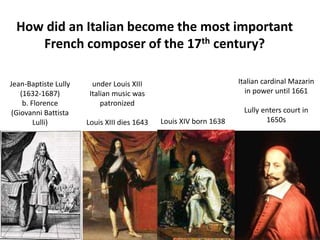 Jean-Baptiste Lully
(1632-1687)
b. Florence
(Giovanni Battista
Lulli)
under Louis XIII
Italian music was
patronized
Louis XIII dies 1643 Louis XIV born 1638
Italian cardinal Mazarin
in power until 1661
Lully enters court in
1650s
How did an Italian become the most important
French composer of the 17th century?
 