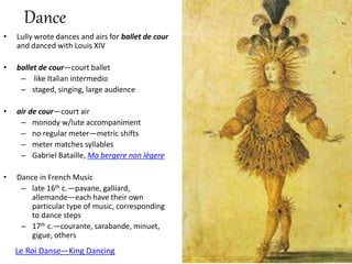 • Lully wrote dances and airs for ballet de cour
and danced with Louis XIV
• ballet de cour—court ballet
– like Italian intermedio
– staged, singing, large audience
• air de cour—court air
– monody w/lute accompaniment
– no regular meter—metric shifts
– meter matches syllables
– Gabriel Bataille, Ma bergere non lègere
• Dance in French Music
– late 16th c.—pavane, galliard,
allemande—each have their own
particular type of music, corresponding
to dance steps
– 17th c.—courante, sarabande, minuet,
gigue, others
Dance
Le Roi Danse—King Dancing
 