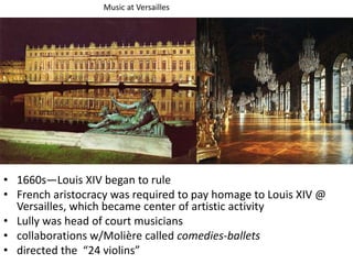 • 1660s—Louis XIV began to rule
• French aristocracy was required to pay homage to Louis XIV @
Versailles, which became center of artistic activity
• Lully was head of court musicians
• collaborations w/Molière called comedies-ballets
• directed the “24 violins”
Music at Versailles
 