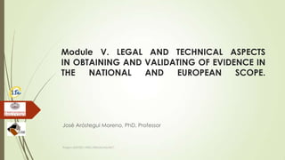 Module V. LEGAL AND TECHNICAL ASPECTS
IN OBTAINING AND VALIDATING OF EVIDENCE IN
THE NATIONAL AND EUROPEAN SCOPE.
José Aróstegui Moreno, PhD, Professor
Project JUST/2011/ISEC/DRUGS/AG/3671
 