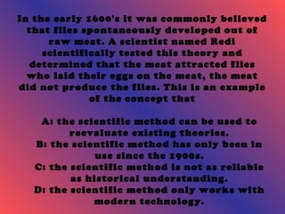 In the early 1600's it was commonly believed 
that flies spontaneously developed out of 
raw meat. A scientist named Redi 
scientifically tested this theory and 
determined that the meat attracted flies 
who laid their eggs on the meat, the meat 
did not produce the flies. This is an example 
of the concept that 
A: the scientific method can be used to 
reevaluate existing theories. 
B: the scientific method has only been in 
use since the 1900s. 
C: the scientific method is not as reliable 
as historical understanding. 
D: the scientific method only works with 
modern technology. 
 