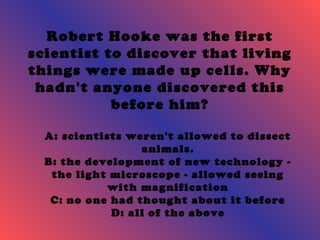 Robert Hooke was the first 
scientist to discover that living 
things were made up cells. Why 
hadn't anyone discovered this 
before him? 
A: scientists weren't allowed to dissect 
animals. 
B: the development of new technology - 
the light microscope - allowed seeing 
with magnification 
C: no one had thought about it before 
D: all of the above 
 