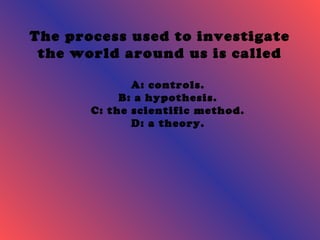 The process used to investigate 
the world around us is called 
A: controls. 
B: a hypothesis. 
C: the scientific method. 
D: a theory. 
 