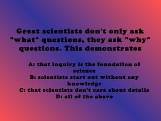 Great scientists don't only ask 
"what" questions, they ask "why" 
questions. This demonstrates 
A: that inquiry is the foundation of 
science 
B: scientists start out without any 
knowledge 
C: that scientists don't care about details 
D: all of the above 
 