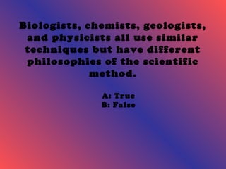 Biologists, chemists, geologists, 
and physicists all use similar 
techniques but have different 
philosophies of the scientific 
method. 
A: True 
B: False 
 