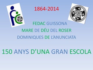 1864-2014
FEDAC GUISSONA
MARE DE DÉU DEL ROSER
DOMINIQUES DE L’ANUNCIATA

150 ANYS D’UNA GRAN ESCOLA

 