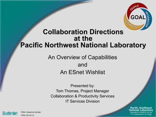 Collaboration Directions  at the  Pacific Northwest National Laboratory An Overview of Capabilities and An ESnet Wishlist Presented by: Tom Thomas, Project Manager Collaboration & Productivity Services IT Services Division PNNL Clearance Number:  PNNL-SA-43112 