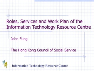 Roles, Services and Work Plan of the Information Technology Resource Centre   John Fung   The Hong Kong Council of Social Service Information Technology Resource Centre 