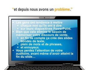“et depuis nous avons un problème.”
 Les gens ont tendance à mettre
 chaque mot qu'ils ont à dire
 sur leurs diapositives PowerPoint.
 Bien que cela élimine le besoin de
mémoriser votre discours de vente,
 en fin de compte ça crée des slides
bondés de texte,
 plein de mots et de phrases,
 et ennuyeux.
 Vous perdez l'attention de votre
auditoire, avant même d’avoir atteint la
fin du slide…
 