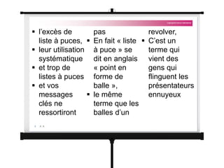  l’excès de
liste à puces,
 leur utilisation
systématique
 et trop de
listes à puces
 et vos
messages
clés ne
ressortiront
pas
 En fait « liste
à puce » se
dit en anglais
« point en
forme de
balle »,
 le même
terme que les
balles d’un
revolver,
 C’est un
terme qui
vient des
gens qui
flinguent les
présentateurs
ennuyeux
 