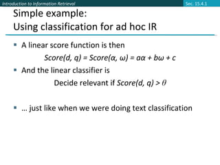Simple example: Using classification for ad hoc IR A linear score function is then  Score(d, q) = Score(α, ω) = aα + bω + c And the linear classifier is Decide relevant if  Score(d, q) >  θ …  just like when we were doing text classification Sec. 15.4.1 