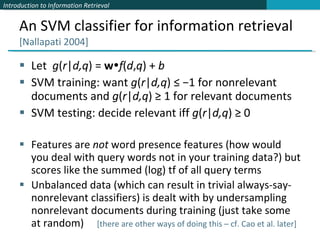An SVM classifier for information retrieval  [Nallapati 2004] Let  g ( r | d,q ) =  w  f ( d , q ) +  b SVM training: want  g ( r | d,q ) ≤ −1 for nonrelevant documents and  g ( r | d,q ) ≥ 1 for relevant documents SVM testing: decide relevant iff  g ( r | d,q ) ≥ 0 Features are  not  word presence features (how would you deal with query words not in your training data?) but scores like the summed (log) tf of all query terms Unbalanced data (which can result in trivial always-say-nonrelevant classifiers) is dealt with by undersampling nonrelevant documents during training (just take some at random)  [there are other ways of doing this – cf. Cao et al. later] 