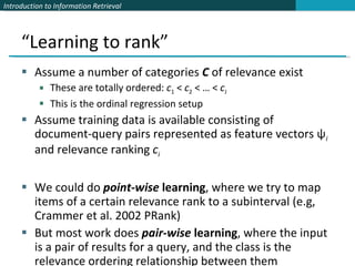 “Learning to rank” Assume a number of categories  C   of relevance exist These are totally ordered:  c 1  <  c 2  < … <  c J This is the ordinal regression setup Assume training data is available consisting of document-query pairs represented as feature vectors ψ i  and relevance ranking  c i We could do  point-wise  learning , where we try to map items of a certain relevance rank to a subinterval (e.g, Crammer et al. 2002 PRank) But most work does  pair-wise  learning , where the input is a pair of results for a query, and the class is the relevance ordering relationship between them 