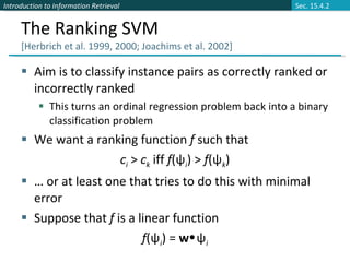 The Ranking SVM  [Herbrich et al. 1999, 2000; Joachims et al. 2002] Aim is to classify instance pairs as correctly ranked or incorrectly ranked This turns an ordinal regression problem back into a binary classification problem We want a ranking function  f  such that c i   >  c k   iff  f (ψ i ) >  f (ψ k ) …  or at least one that tries to do this with minimal error Suppose that  f  is a linear function  f (ψ i ) =  w  ψ i Sec. 15.4.2 