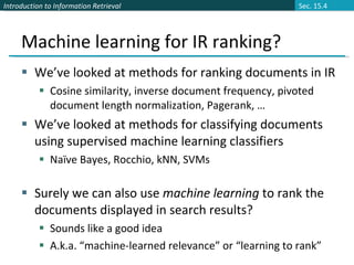 Machine learning for IR ranking? We’ve looked at methods for ranking documents in IR Cosine similarity, inverse document frequency, pivoted document length normalization, Pagerank, … We’ve looked at methods for classifying documents using supervised machine learning classifiers Naïve Bayes, Rocchio, kNN, SVMs Surely we can also use  machine learning  to rank the documents displayed in search results? Sounds like a good idea A.k.a. “machine-learned relevance” or “learning to rank” Sec. 15.4 