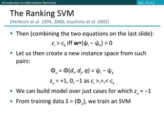 The Ranking SVM  [Herbrich et al. 1999, 2000; Joachims et al. 2002] Then (combining the two equations on the last slide): c i   >  c k   iff  w  ( ψ i  − ψ k )   > 0 Let us then create a new instance space from such pairs: Φ u  = Φ( d i ,  d j ,  q ) = ψ i  − ψ k z u   = +1, 0, −1 as  c i   >,=,<  c k We can build model over just cases for which  z u   = −1 From training data  S  = {Φ u }, we train an SVM Sec. 15.4.2 