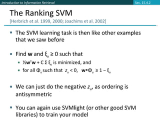 The Ranking SVM  [Herbrich et al. 1999, 2000; Joachims et al. 2002] The SVM learning task is then like other examples that we saw before Find  w  and ξ u  ≥ 0 such that ½ w T w  + C Σ ξ u  is minimized, and for all Φ u  such that  z u  < 0,  w  Φ u  ≥ 1 − ξ u We can just do the negative  z u , as ordering is antisymmetric You can again use SVMlight (or other good SVM libraries) to train your model Sec. 15.4.2 