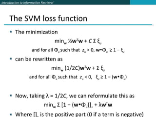 The SVM loss function The minimization min w  ½ w T w  +  C  Σ ξ u and for all Φ u  such that  z u  < 0,  w  Φ u  ≥ 1 − ξ u can be rewritten as min w  (1/2 C ) w T w  + Σ ξ u and for all Φ u  such that  z u  < 0,  ξ u  ≥ 1 − ( w  Φ u ) Now, taking λ = 1/2 C , we can reformulate this as  min w  Σ [1 − ( w  Φ u )] +  + λ w T w Where [] +  is the positive part (0 if a term is negative) 