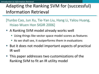 Adapting the Ranking SVM for (successful) Information Retrieval [Yunbo Cao, Jun Xu, Tie-Yan Liu, Hang Li, Yalou Huang, Hsiao-Wuen Hon SIGIR 2006] A Ranking SVM model already works well Using things like vector space model scores as features  As we shall see, it outperforms them in evaluations But it does not model important aspects of practical IR well  This paper addresses two customizations of the Ranking SVM to fit an IR utility model 