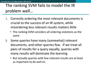 The ranking SVM fails to model the IR problem well… Correctly ordering the most relevant documents is crucial to the success of an IR system, while misordering less relevant results matters little The ranking SVM considers all ordering violations as the same Some queries have many (somewhat) relevant documents, and other queries few.  If we treat all pairs of results for a query equally, queries with many results will dominate the learning But actually queries with few relevant results are at least as important to do well on 
