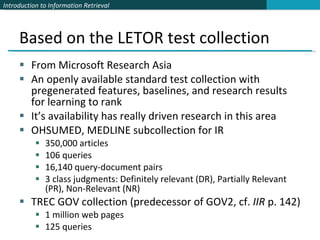 Based on the LETOR test collection From Microsoft Research Asia An openly available standard test collection with pregenerated features, baselines, and research results for learning to rank It’s availability has really driven research in this area OHSUMED, MEDLINE subcollection for IR 350,000 articles 106 queries 16,140 query-document pairs 3 class judgments: Definitely relevant (DR), Partially Relevant (PR), Non-Relevant (NR) TREC GOV collection (predecessor of GOV2, cf.  IIR  p. 142) 1 million web pages 125 queries 
